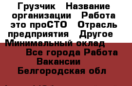 Грузчик › Название организации ­ Работа-это проСТО › Отрасль предприятия ­ Другое › Минимальный оклад ­ 26 000 - Все города Работа » Вакансии   . Белгородская обл.